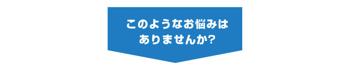 このようなお悩みはありませんか?